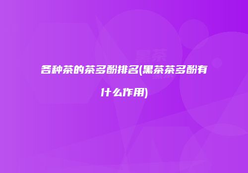 各种茶的茶多酚排名(黑茶茶多酚有什么作用)