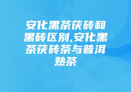 安化黑茶茯砖和黑砖区别,安化黑茶茯砖茶与普洱熟茶