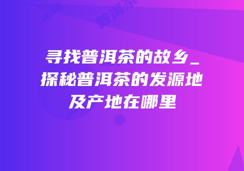 寻找普洱茶的故乡_探秘普洱茶的发源地及产地在哪里