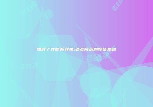 喝对了才能有效果,老老白茶的神奇功效