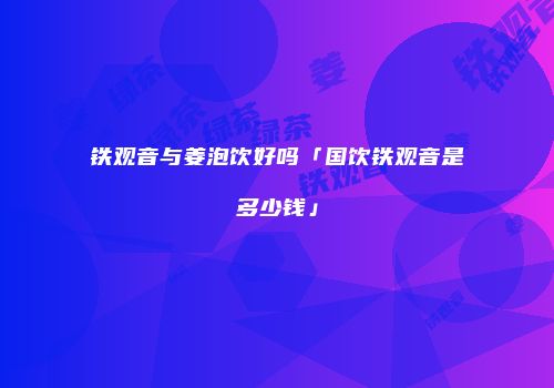 铁观音与姜泡饮好吗「国饮铁观音是多少钱」