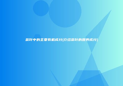 茶叶中的主要有机成分(介绍茶叶的营养成分)