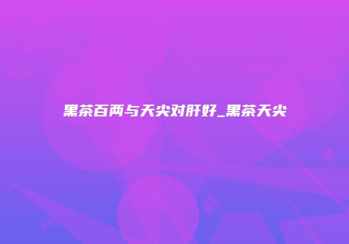 黑茶百两与天尖对肝好_黑茶天尖