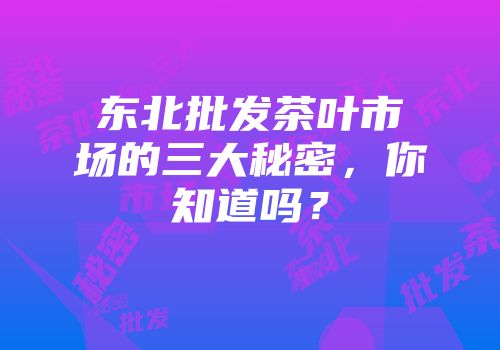 东北批发茶叶市场的三大秘密，你知道吗？