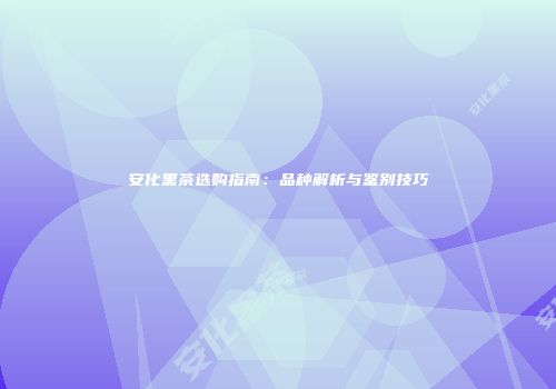 安化黑茶选购指南：品种解析与鉴别技巧