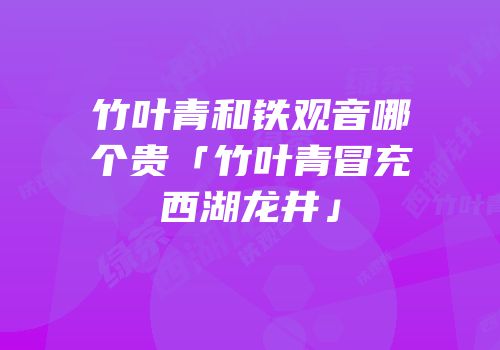 竹叶青和铁观音哪个贵「竹叶青冒充西湖龙井」