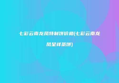 七彩云南龙凤特制饼价格(七彩云南龙凤呈祥茶饼)