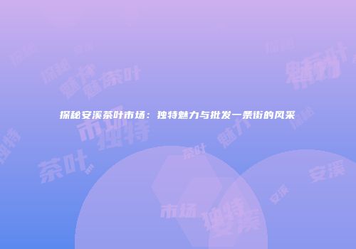 探秘安溪茶叶市场：独特魅力与批发一条街的风采