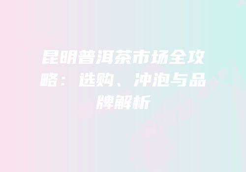 昆明普洱茶市场全攻略：选购、冲泡与品牌解析
