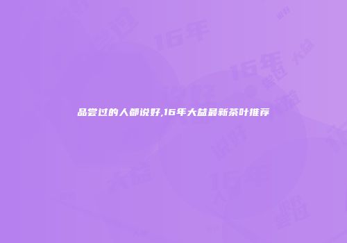 品尝过的人都说好,16年大益最新茶叶推荐