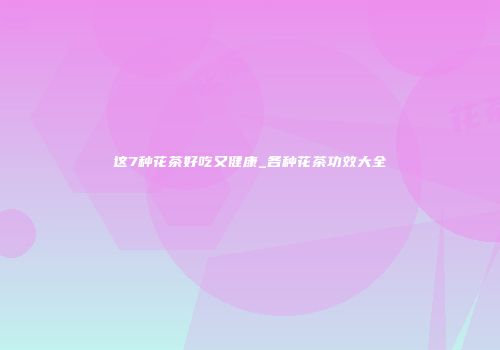 这7种花茶好吃又健康_各种花茶功效大全