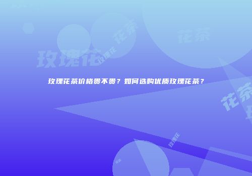 玫瑰花茶价格贵不贵？如何选购优质玫瑰花茶？