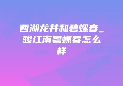 西湖龙井和碧螺春_骏江南碧螺春怎么样