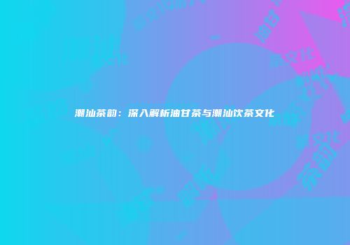 潮汕茶韵：深入解析油甘茶与潮汕饮茶文化