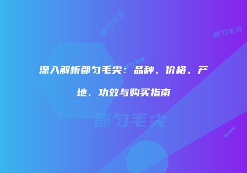 深入解析都匀毛尖：品种、价格、产地、功效与购买指南