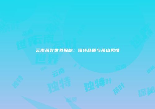云南茶叶世界探秘：独特品质与茶山风情