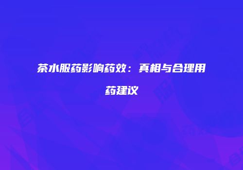 茶水服药影响药效：真相与合理用药建议