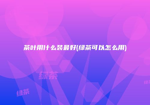 茶叶用什么装最好(绿茶可以怎么用)