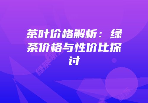 茶叶价格解析：绿茶价格与性价比探讨