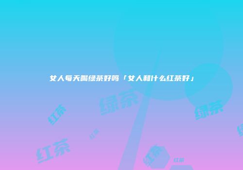 女人每天喝绿茶好吗「女人和什么红茶好」