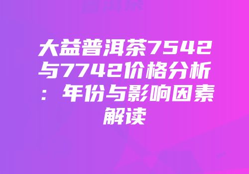 大益普洱茶7542与7742价格分析：年份与影响因素解读