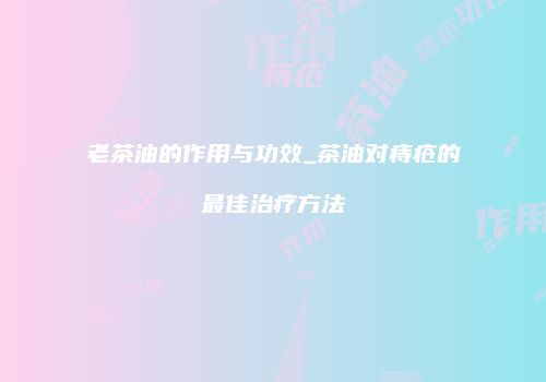 老茶油的作用与功效_茶油对痔疮的最佳治疗方法