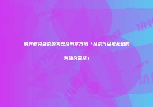 前列腺炎茗茶的功效及制作方法「以茶代尿被检出前列腺炎茗茶」