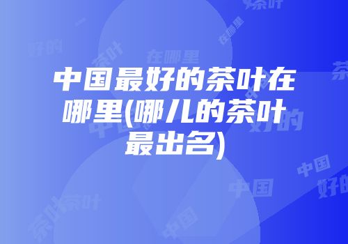 中国最好的茶叶在哪里(哪儿的茶叶最出名)