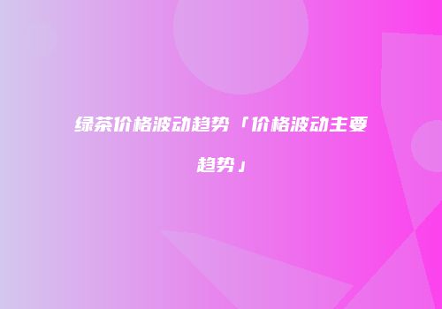 绿茶价格波动趋势「价格波动主要趋势」