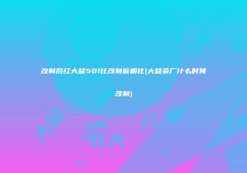 改制后红大益501比改制前相比(大益茶厂什么时候改制)