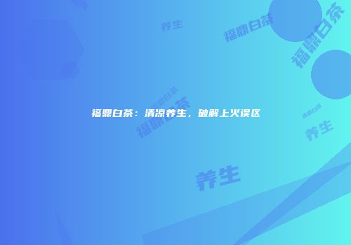 福鼎白茶：清凉养生，破解上火误区