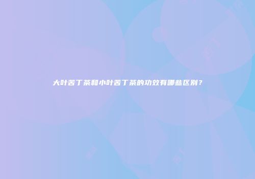 大叶苦丁茶和小叶苦丁茶的功效有哪些区别？