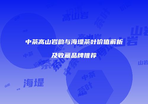 中茶高山岩韵与海堤茶叶价值解析及收藏品牌推荐
