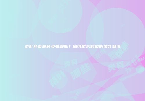茶叶的香味种类有哪些？你可能不知道的茶叶知识