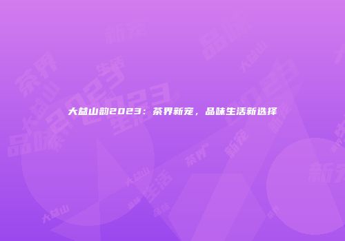 大益山韵2023：茶界新宠，品味生活新选择