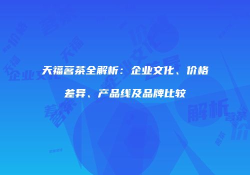 天福茗茶全解析：企业文化、价格差异、产品线及品牌比较