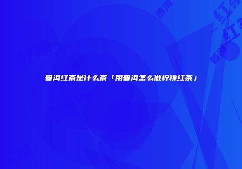 普洱红茶是什么茶「用普洱怎么做柠檬红茶」