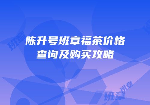 陈升号班章福茶价格查询及购买攻略