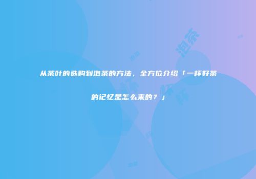 从茶叶的选购到泡茶的方法，全方位介绍「一杯好茶的记忆是怎么来的？」