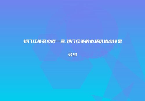 祁门红茶多少钱一盒,祁门红茶的市场价格应该是多少