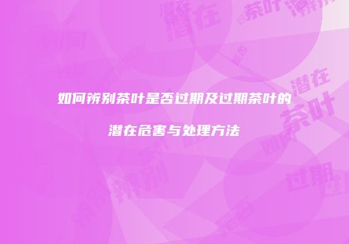如何辨别茶叶是否过期及过期茶叶的潜在危害与处理方法