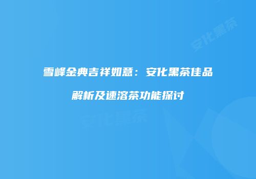 雪峰金典吉祥如意：安化黑茶佳品解析及速溶茶功能探讨