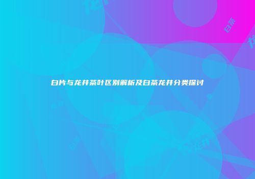 白片与龙井茶叶区别解析及白茶龙井分类探讨