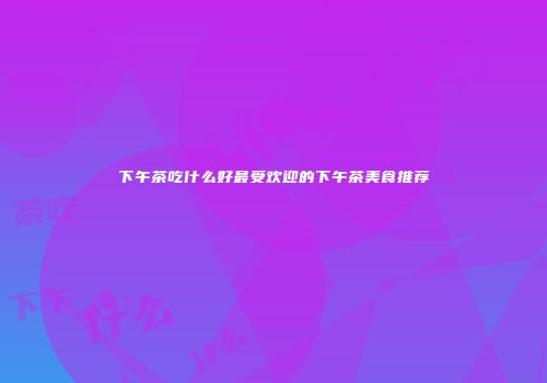 下午茶吃什么好最受欢迎的下午茶美食推荐