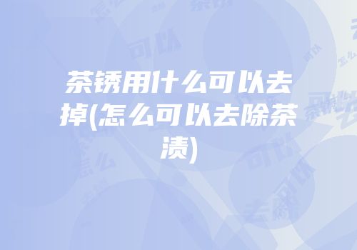 茶锈用什么可以去掉(怎么可以去除茶渍)