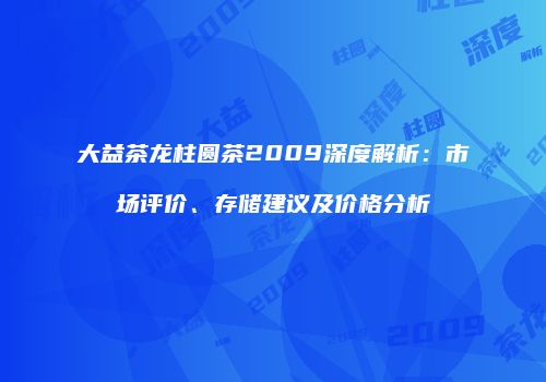 大益茶龙柱圆茶2009深度解析：市场评价、存储建议及价格分析