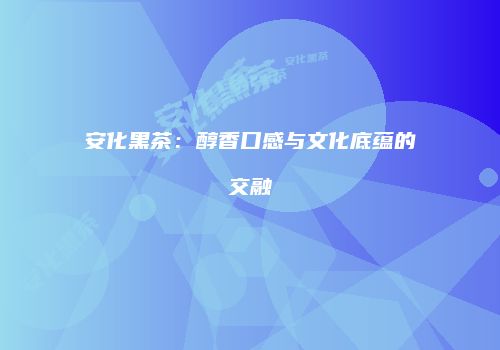 安化黑茶：醇香口感与文化底蕴的交融