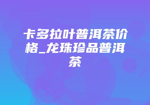 卡多拉叶普洱茶价格_龙珠珍品普洱茶