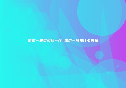黑茶一般多少钱一斤_黑茶一般在什么价位