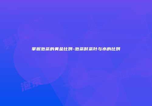 掌握泡茶的黄金比例-泡茶时茶叶与水的比例